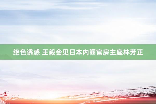 绝色诱惑 王毅会见日本内阁官房主座林芳正