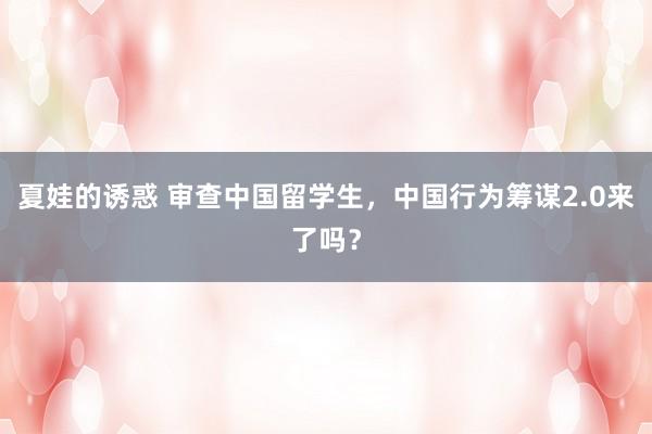夏娃的诱惑 审查中国留学生，中国行为筹谋2.0来了吗？